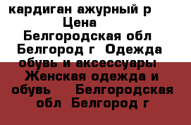 кардиган ажурный р.46-48 › Цена ­ 350 - Белгородская обл., Белгород г. Одежда, обувь и аксессуары » Женская одежда и обувь   . Белгородская обл.,Белгород г.